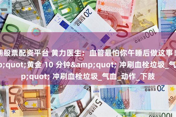 短期股票配资平台 黄力医生：血管最怕你午睡后做这事！每天 1 个 &quot;黄金 10 分钟&quot; 冲刷血栓垃圾_气血_动作_下肢