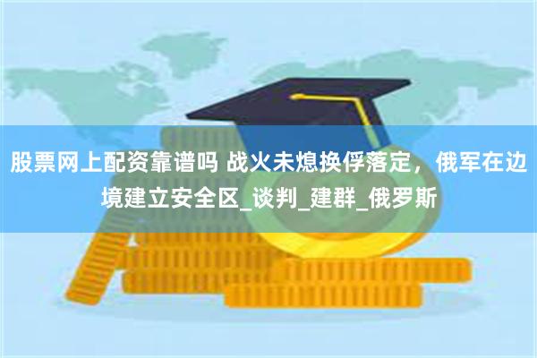 股票网上配资靠谱吗 战火未熄换俘落定，俄军在边境建立安全区_谈判_建群_俄罗斯