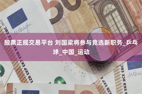 股票正规交易平台 刘国梁将参与竞选新职务_乒乓球_中国_运动
