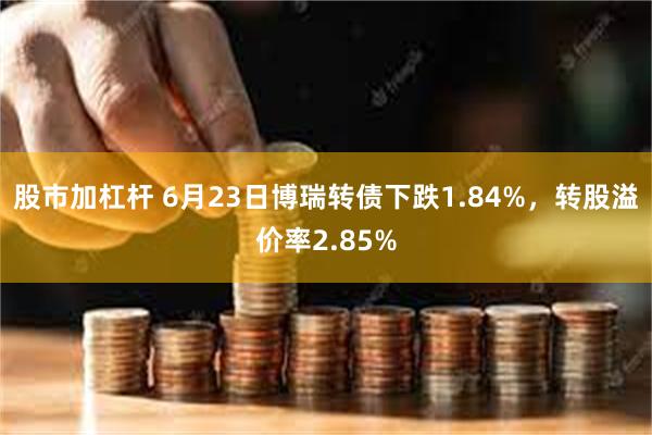 股市加杠杆 6月23日博瑞转债下跌1.84%，转股溢价率2.85%