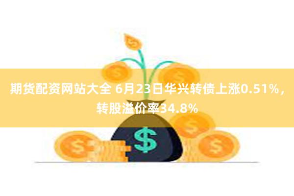 期货配资网站大全 6月23日华兴转债上涨0.51%，转股溢价率34.8%