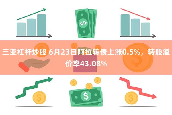 三亚杠杆炒股 6月23日阿拉转债上涨0.5%，转股溢价率43.08%