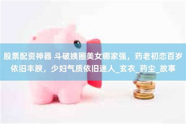 股票配资神器 斗破姨圈美女哪家强，药老初恋百岁依旧丰腴，少妇气质依旧迷人_玄衣_药尘_故事