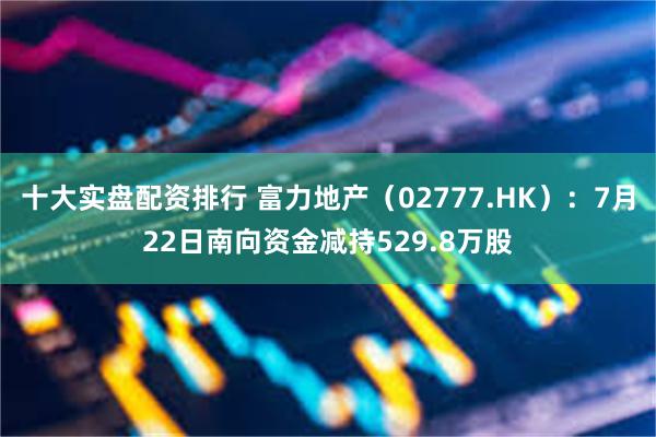 十大实盘配资排行 富力地产（02777.HK）：7月22日南向资金减持529.8万股