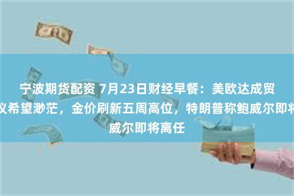 宁波期货配资 7月23日财经早餐：美欧达成贸易协议希望渺茫，金价刷新五周高位，特朗普称鲍威尔即将离任