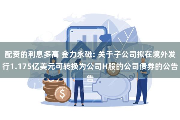 配资的利息多高 金力永磁: 关于子公司拟在境外发行1.175亿美元可转换为公司H股的公司债券的公告
