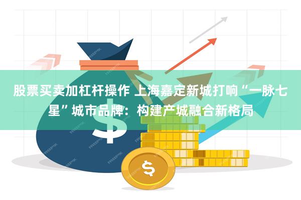 股票买卖加杠杆操作 上海嘉定新城打响“一脉七星”城市品牌：构建产城融合新格局