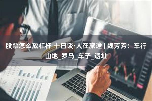 股票怎么放杠杆 十日谈·人在旅途 | 魏芳芳：车行山地_罗马_车子_遗址