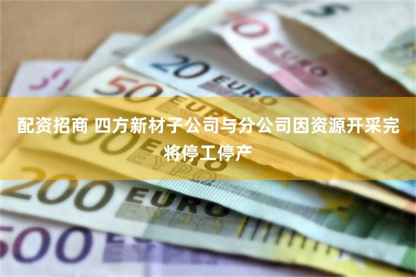 配资招商 四方新材子公司与分公司因资源开采完将停工停产