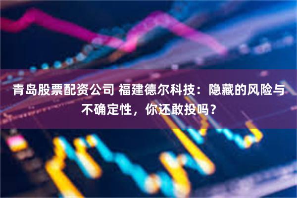 青岛股票配资公司 福建德尔科技：隐藏的风险与不确定性，你还敢投吗？
