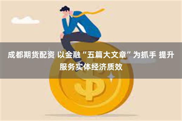 成都期货配资 以金融“五篇大文章”为抓手 提升服务实体经济质效