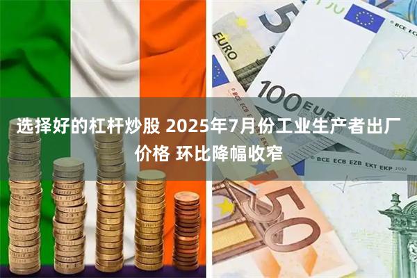 选择好的杠杆炒股 2025年7月份工业生产者出厂价格 环比降幅收窄