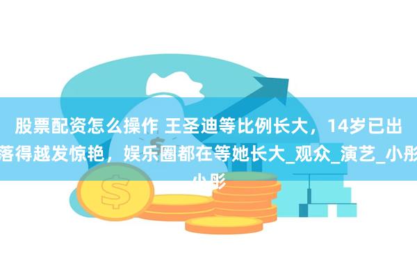 股票配资怎么操作 王圣迪等比例长大，14岁已出落得越发惊艳，娱乐圈都在等她长大_观众_演艺_小彤