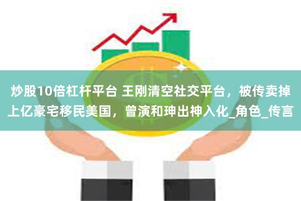 炒股10倍杠杆平台 王刚清空社交平台，被传卖掉上亿豪宅移民美国，曾演和珅出神入化_角色_传言
