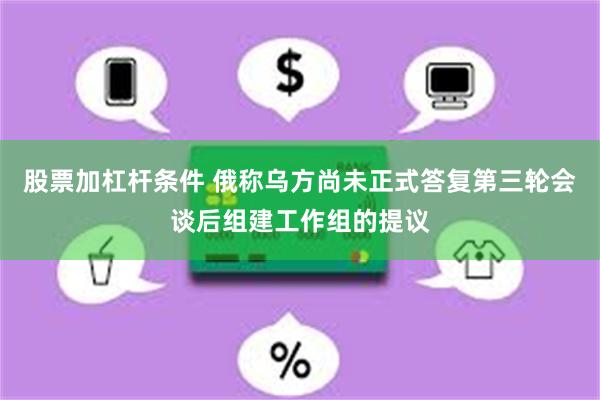 股票加杠杆条件 俄称乌方尚未正式答复第三轮会谈后组建工作组的提议