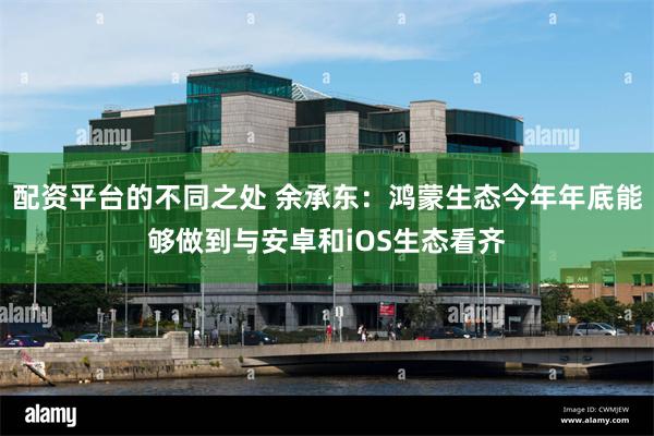 配资平台的不同之处 余承东：鸿蒙生态今年年底能够做到与安卓和iOS生态看齐