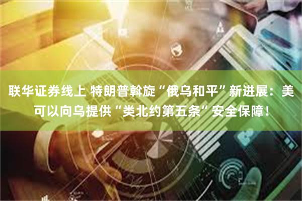 联华证券线上 特朗普斡旋“俄乌和平”新进展：美可以向乌提供“类北约第五条”安全保障！