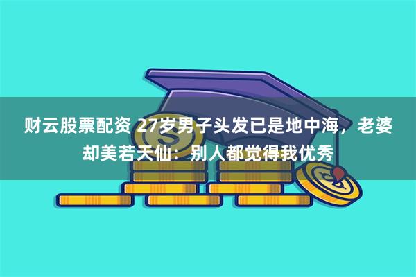 财云股票配资 27岁男子头发已是地中海，老婆却美若天仙：别人都觉得我优秀