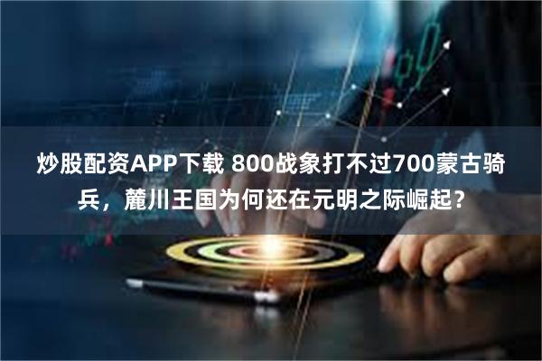 炒股配资APP下载 800战象打不过700蒙古骑兵,麓川王国为何还在元明之际崛起?