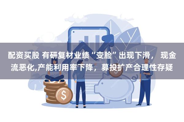 配资买股 有研复材业绩“变脸”出现下滑， 现金流恶化,产能利用率下降，募投扩产合理性存疑